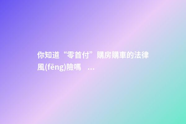 你知道“零首付”購房購車的法律風(fēng)險嗎？